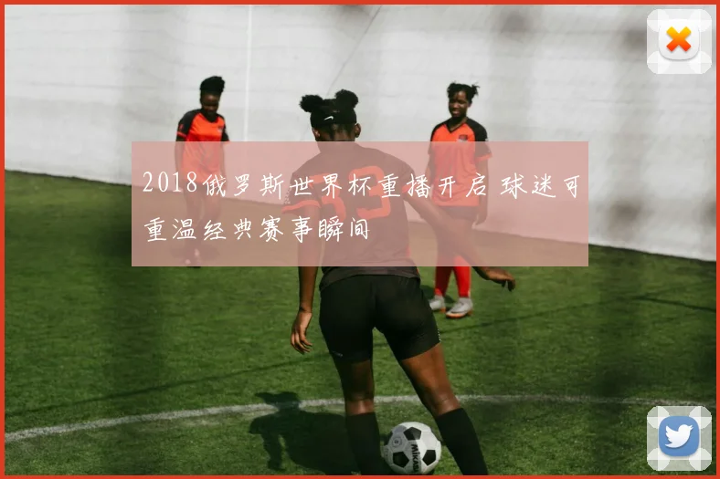 2018俄罗斯世界杯重播开启 球迷可重温经典赛事瞬间