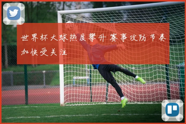 世界杯大球热度攀升 赛事攻防节奏加快受关注