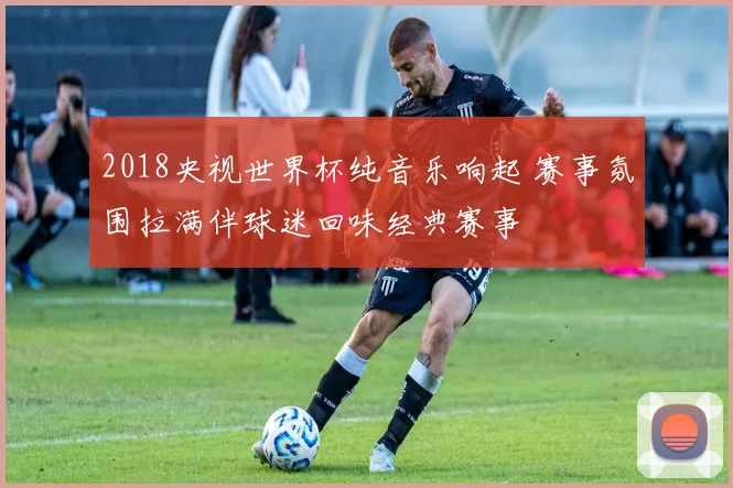 2018央视世界杯纯音乐响起 赛事氛围拉满伴球迷回味经典赛事