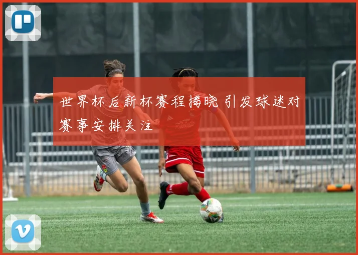 世界杯后新杯赛程揭晓 引发球迷对赛事安排关注